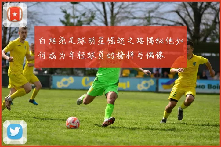 白旭尧足球明星崛起之路揭秘他如何成为年轻球员的榜样与偶像