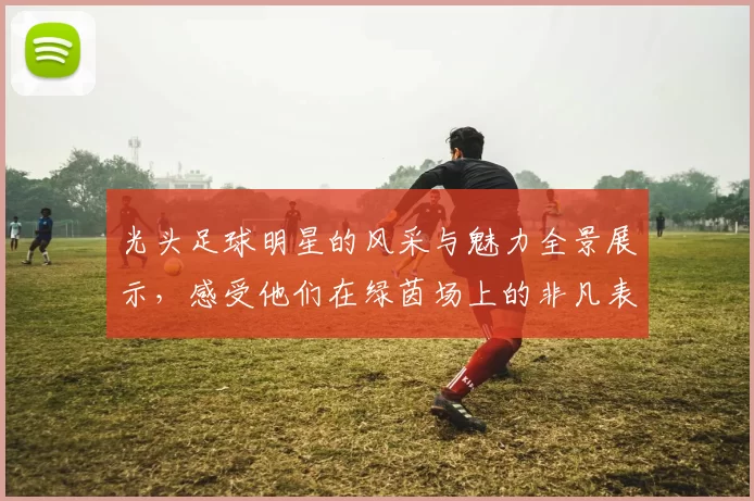 光头足球明星的风采与魅力全景展示，感受他们在绿茵场上的非凡表现与激情