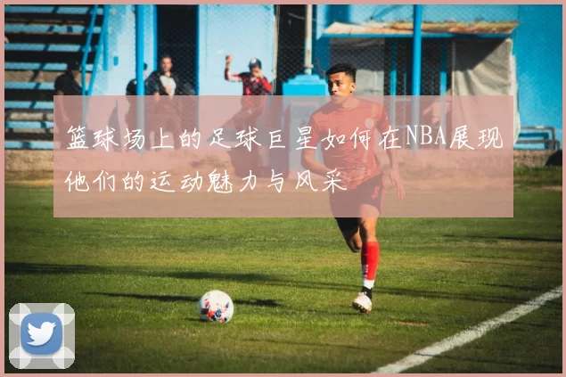 篮球场上的足球巨星如何在NBA展现他们的运动魅力与风采