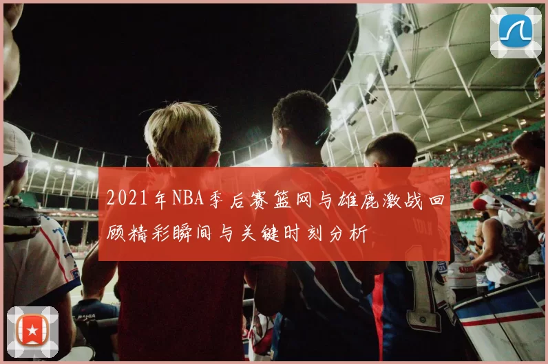 2021年NBA季后赛篮网与雄鹿激战回顾精彩瞬间与关键时刻分析