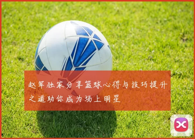 赵军独家分享篮球心得与技巧提升之道助你成为场上明星