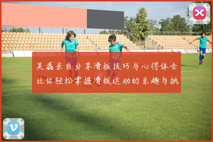 吴磊亲自分享滑板技巧与心得体会让你轻松掌握滑板运动的乐趣与挑战