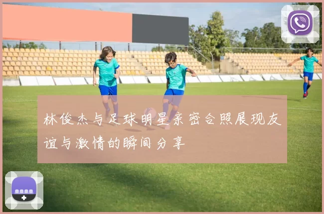 林俊杰与足球明星亲密合照展现友谊与激情的瞬间分享