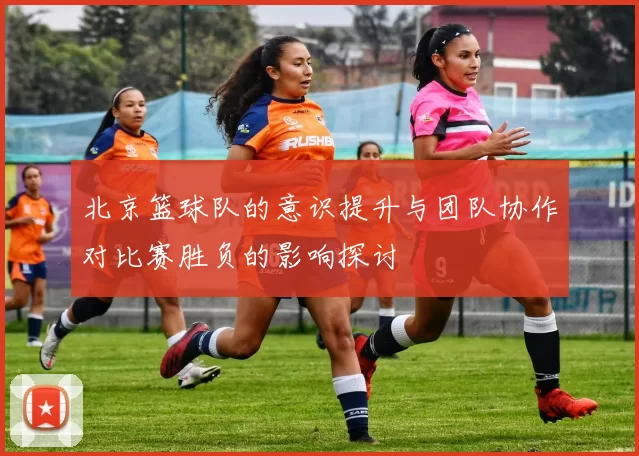 北京篮球队的意识提升与团队协作对比赛胜负的影响探讨