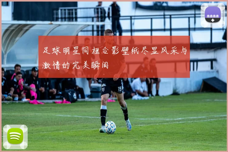 足球明星同框合影壁纸尽显风采与激情的完美瞬间
