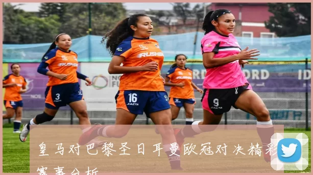 皇马对巴黎圣日耳曼欧冠对决精彩赛事分析