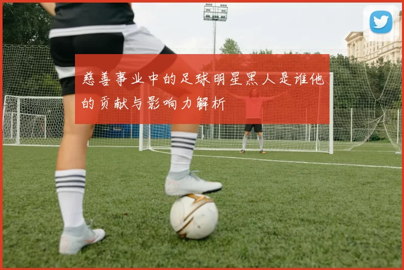 慈善事业中的足球明星黑人是谁他的贡献与影响力解析