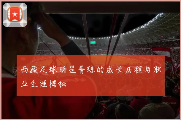 西藏足球明星普琼的成长历程与职业生涯揭秘