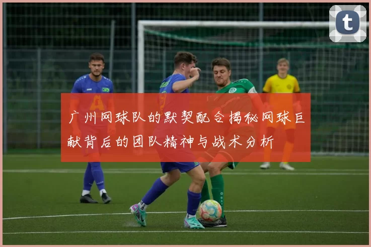 广州网球队的默契配合揭秘网球巨献背后的团队精神与战术分析
