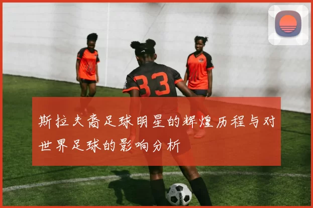 斯拉夫裔足球明星的辉煌历程与对世界足球的影响分析