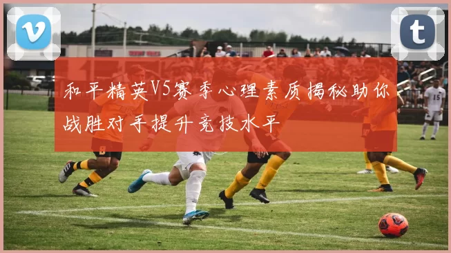和平精英V5赛季心理素质揭秘助你战胜对手提升竞技水平