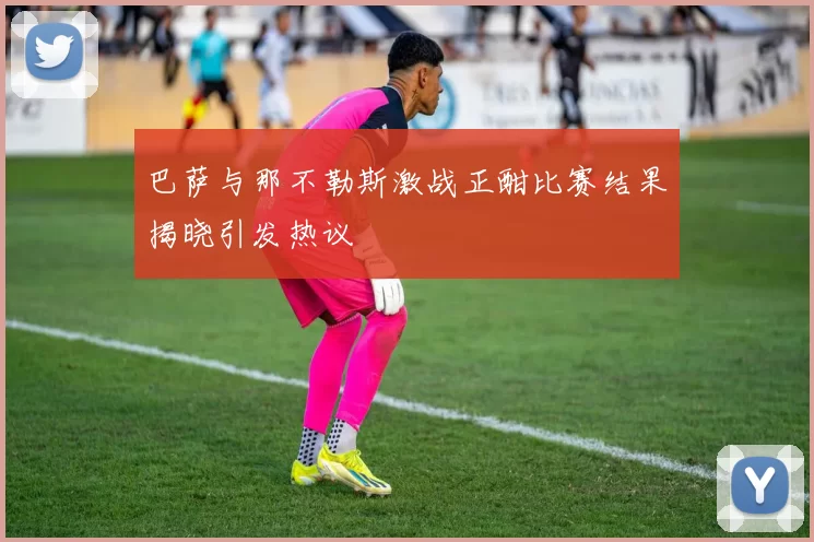 巴萨与那不勒斯激战正酣比赛结果揭晓引发热议
