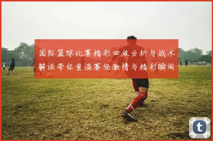 国际篮球比赛精彩回放分析与战术解读带你重温赛场激情与精彩瞬间