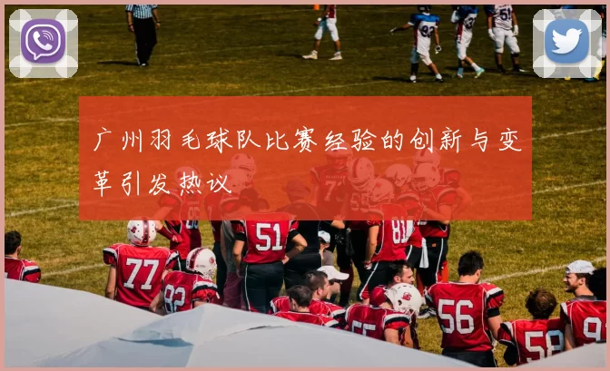 广州羽毛球队比赛经验的创新与变革引发热议
