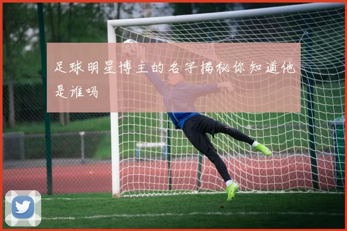 足球明星博主的名字揭秘你知道他是谁吗