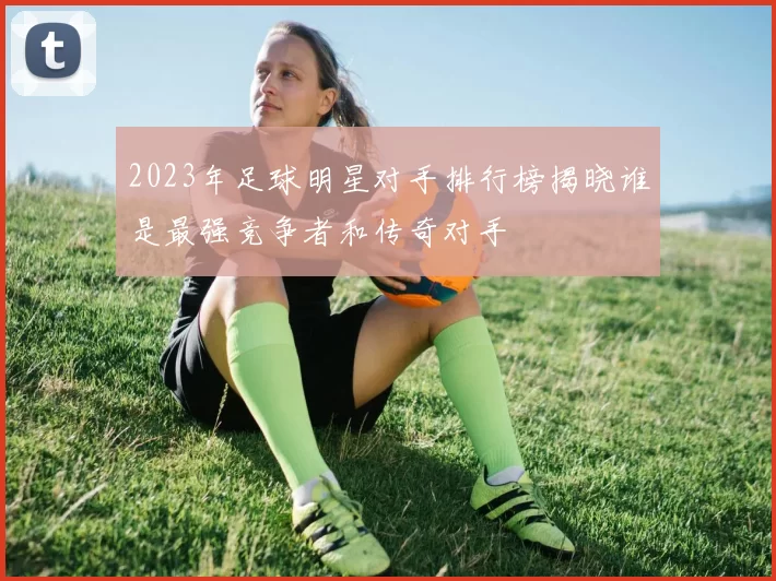 2023年足球明星对手排行榜揭晓谁是最强竞争者和传奇对手