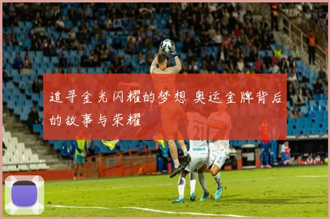 追寻金光闪耀的梦想 奥运金牌背后的故事与荣耀