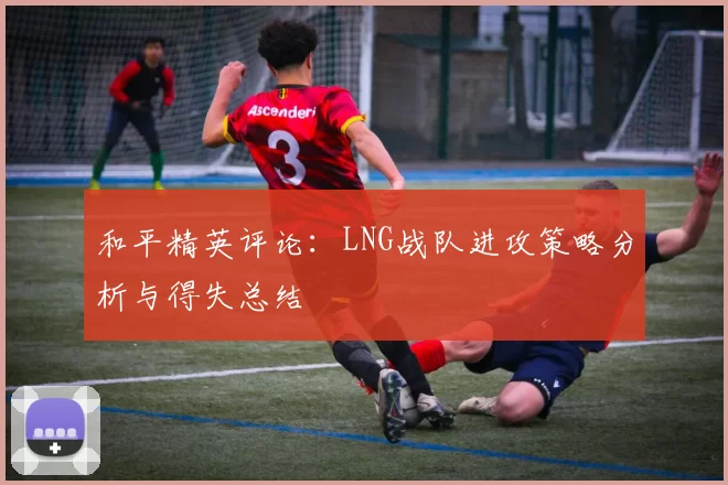 和平精英评论：LNG战队进攻策略分析与得失总结