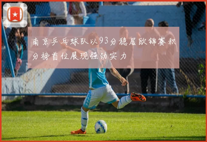 南京乒乓球队以93分稳居欧锦赛积分榜首位展现强劲实力