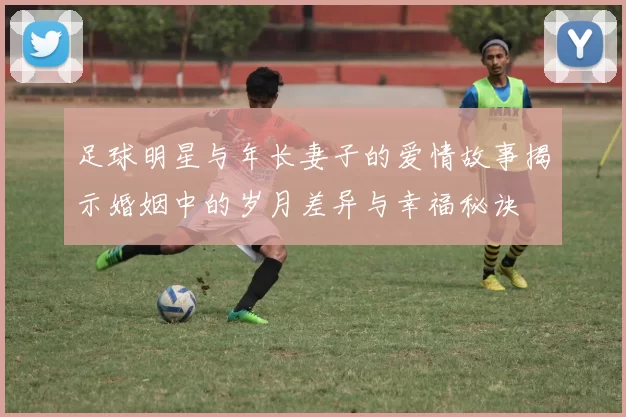 足球明星与年长妻子的爱情故事揭示婚姻中的岁月差异与幸福秘诀
