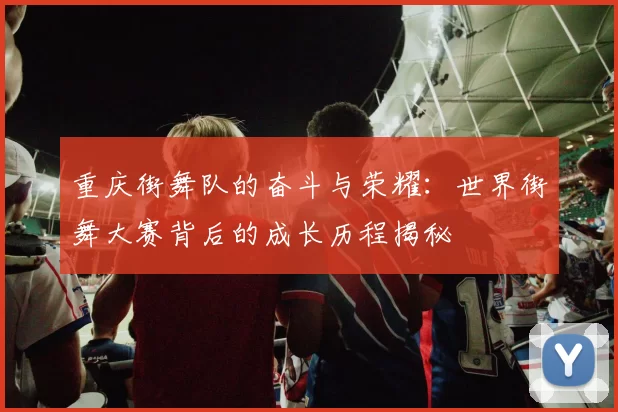 重庆街舞队的奋斗与荣耀：世界街舞大赛背后的成长历程揭秘
