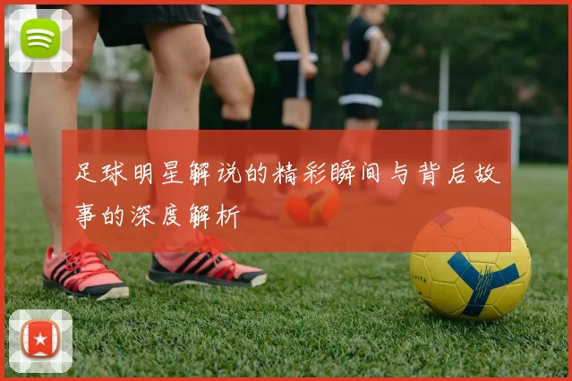 足球明星解说的精彩瞬间与背后故事的深度解析