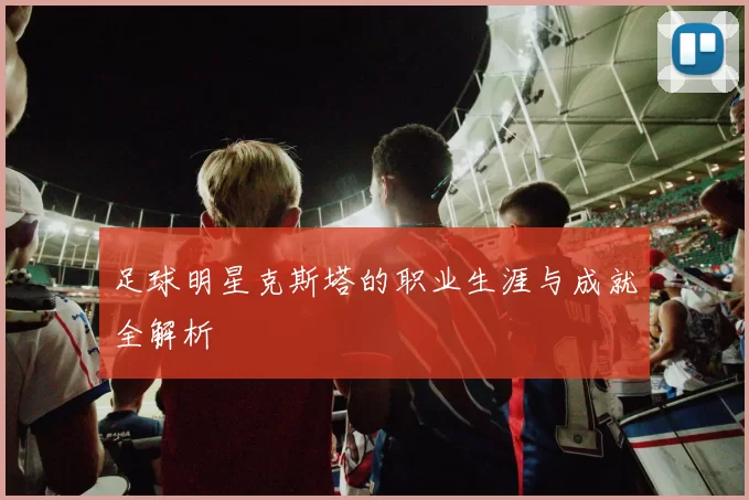 足球明星克斯塔的职业生涯与成就全解析