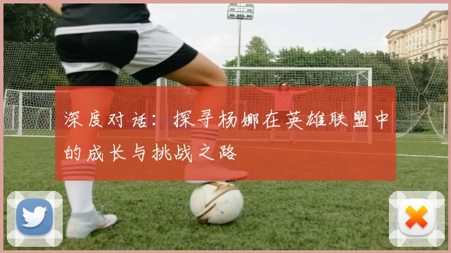 深度对话：探寻杨娜在英雄联盟中的成长与挑战之路