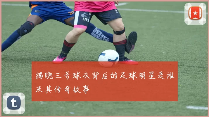 揭晓三号球衣背后的足球明星是谁及其传奇故事