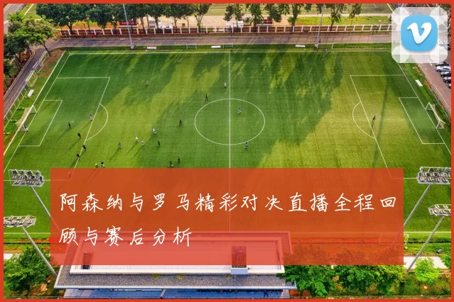 阿森纳与罗马精彩对决直播全程回顾与赛后分析
