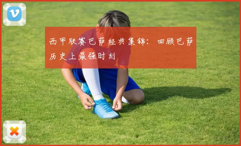 西甲联赛巴萨经典集锦：回顾巴萨历史上最强时刻