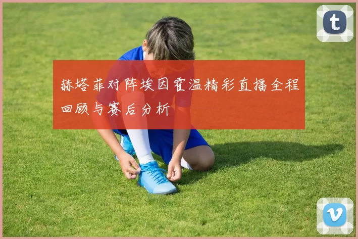赫塔菲对阵埃因霍温精彩直播全程回顾与赛后分析