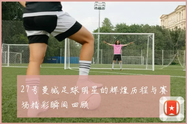 27号曼城足球明星的辉煌历程与赛场精彩瞬间回顾