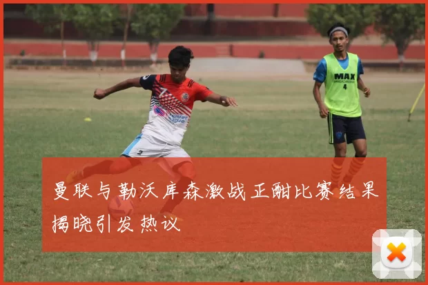 曼联与勒沃库森激战正酣比赛结果揭晓引发热议