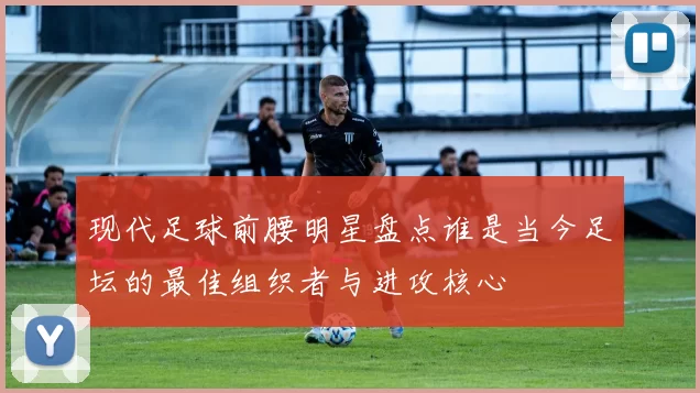 现代足球前腰明星盘点谁是当今足坛的最佳组织者与进攻核心