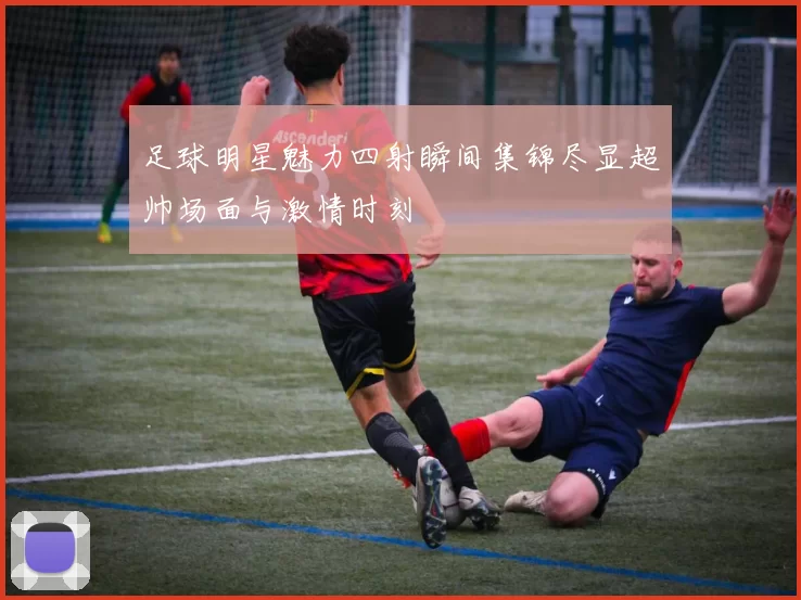 足球明星魅力四射瞬间集锦尽显超帅场面与激情时刻