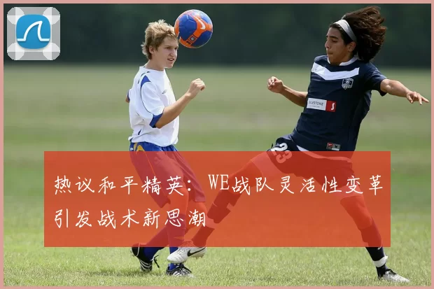 热议和平精英：WE战队灵活性变革引发战术新思潮