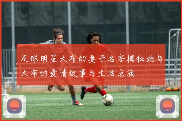足球明星大布的妻子名字揭秘她与大布的爱情故事与生活点滴