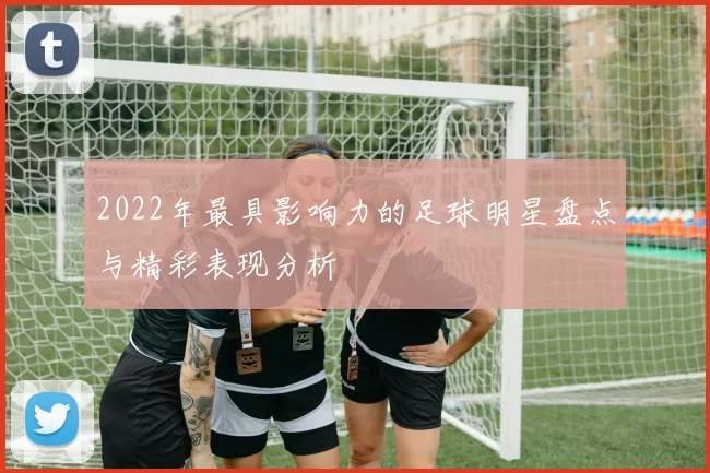 2022年最具影响力的足球明星盘点与精彩表现分析
