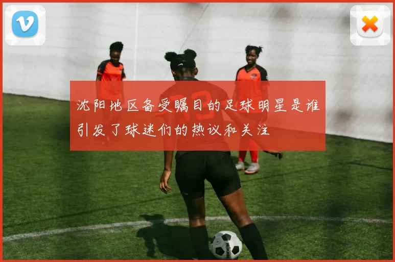 沈阳地区备受瞩目的足球明星是谁引发了球迷们的热议和关注