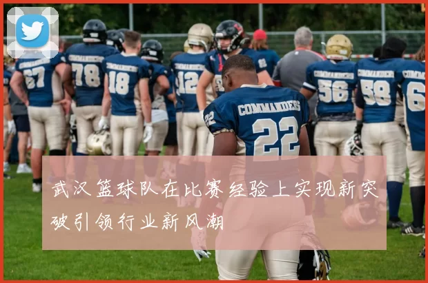 武汉篮球队在比赛经验上实现新突破引领行业新风潮