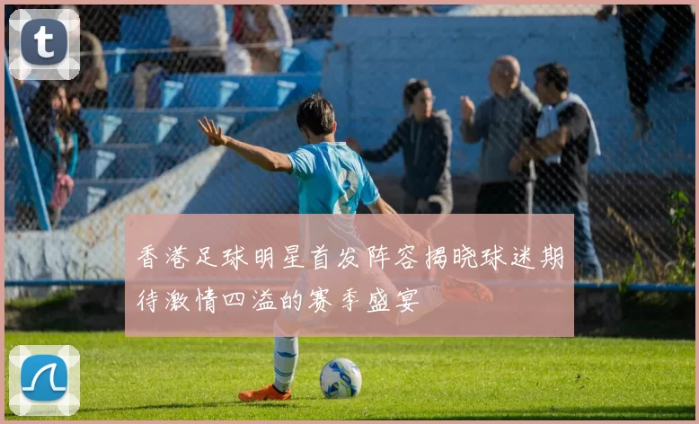 香港足球明星首发阵容揭晓球迷期待激情四溢的赛季盛宴