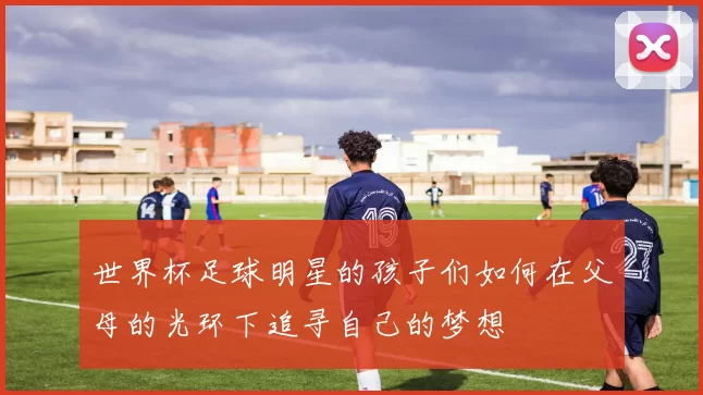 世界杯足球明星的孩子们如何在父母的光环下追寻自己的梦想