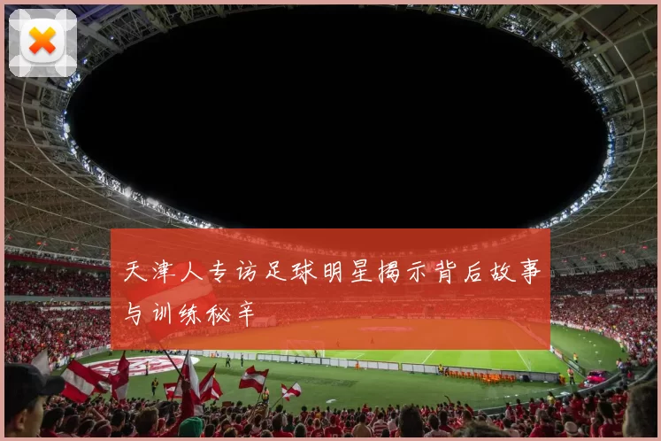 天津人专访足球明星揭示背后故事与训练秘辛