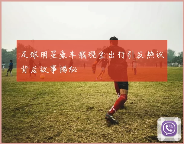 足球明星豪车载现金出行引发热议背后故事揭秘