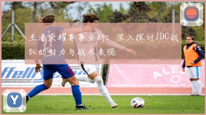 王者荣耀赛事分析：深入探讨JDG战队的耐力与战术表现