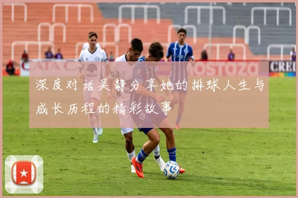 深度对话吴静分享她的排球人生与成长历程的精彩故事
