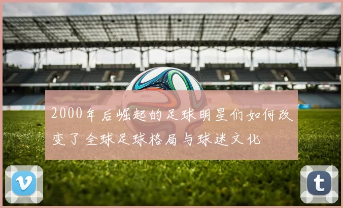 2000年后崛起的足球明星们如何改变了全球足球格局与球迷文化