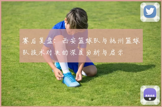 赛后复盘：西安篮球队与杭州篮球队技术对决的深度分析与启示