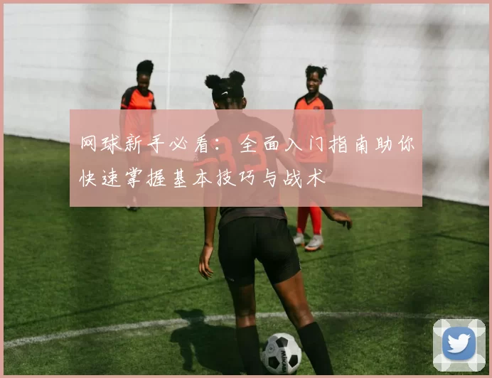 网球新手必看：全面入门指南助你快速掌握基本技巧与战术